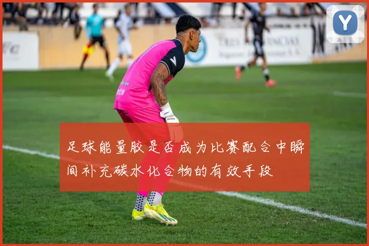 足球能量胶是否成为比赛配合中瞬间补充碳水化合物的有效手段