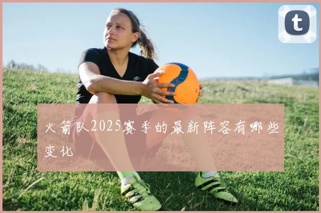 火箭队2025赛季的最新阵容有哪些变化