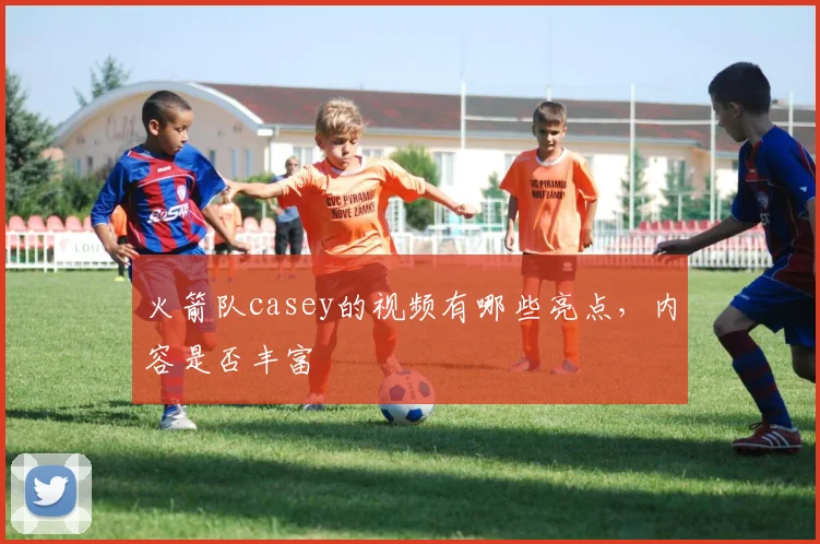 火箭队casey的视频有哪些亮点,内容是否丰富