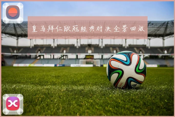 皇马拜仁欧冠经典对决全景回放